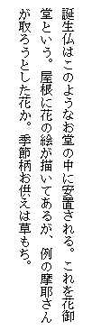 テキスト ボックス: 誕生仏はこのようなお堂の中に安置される。これを花御堂という。屋根に花の絵が描いてあるが、例の摩耶さんが取ろうとした花か。季節柄お供えは草もち。